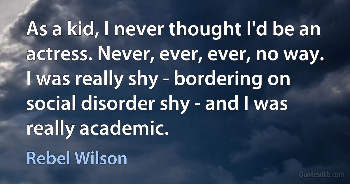 As a kid, I never thought I'd be an actress. Never, ever, ever, no way. I was really shy - bordering on social disorder shy - and I was really academic. (Rebel Wilson)