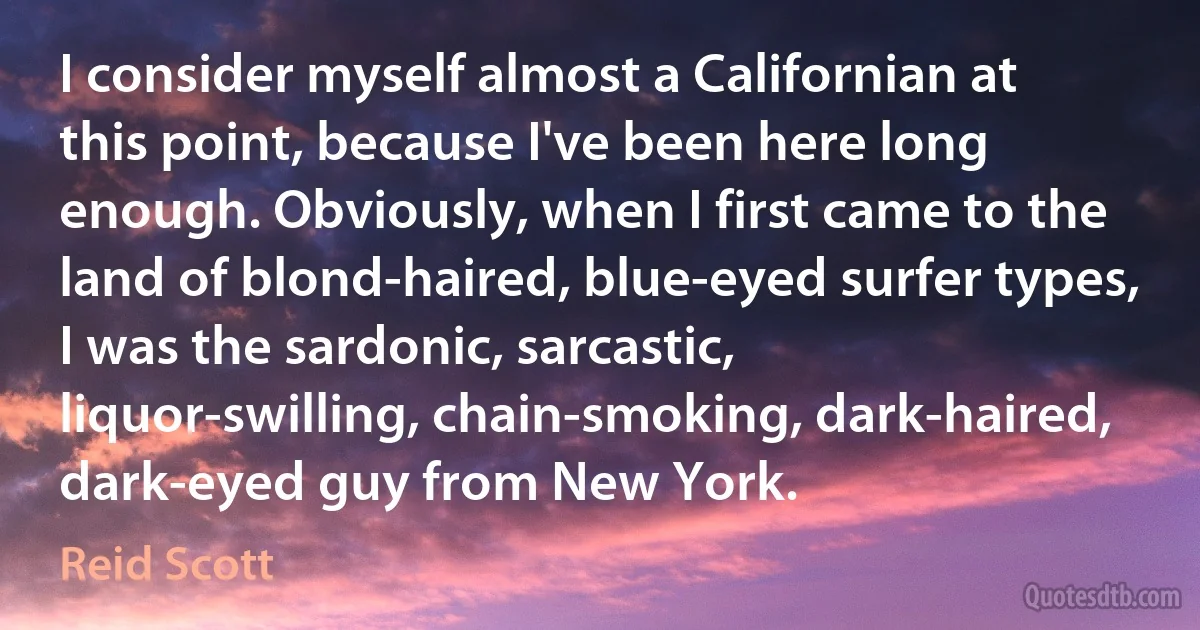 I consider myself almost a Californian at this point, because I've been here long enough. Obviously, when I first came to the land of blond-haired, blue-eyed surfer types, I was the sardonic, sarcastic, liquor-swilling, chain-smoking, dark-haired, dark-eyed guy from New York. (Reid Scott)