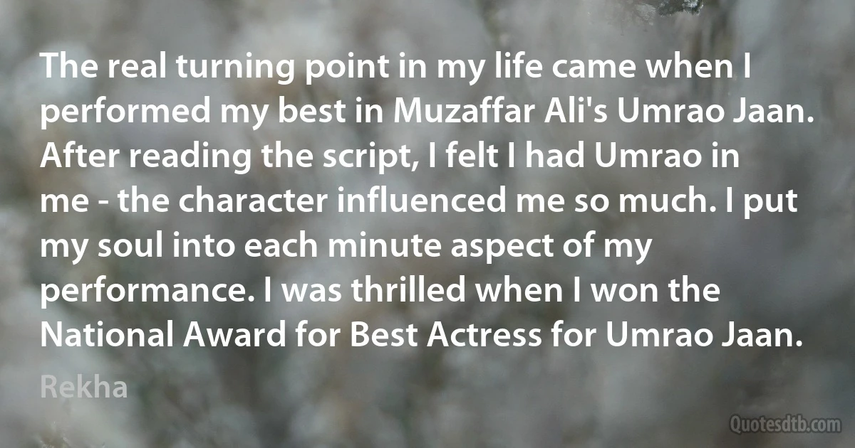 The real turning point in my life came when I performed my best in Muzaffar Ali's Umrao Jaan. After reading the script, I felt I had Umrao in me - the character influenced me so much. I put my soul into each minute aspect of my performance. I was thrilled when I won the National Award for Best Actress for Umrao Jaan. (Rekha)