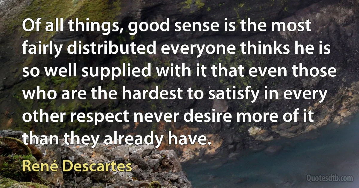 Of all things, good sense is the most fairly distributed everyone thinks he is so well supplied with it that even those who are the hardest to satisfy in every other respect never desire more of it than they already have. (René Descartes)