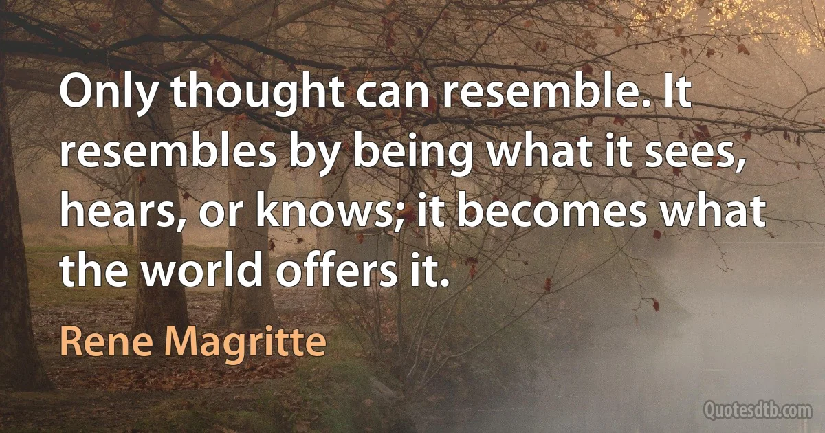 Only thought can resemble. It resembles by being what it sees, hears, or knows; it becomes what the world offers it. (Rene Magritte)