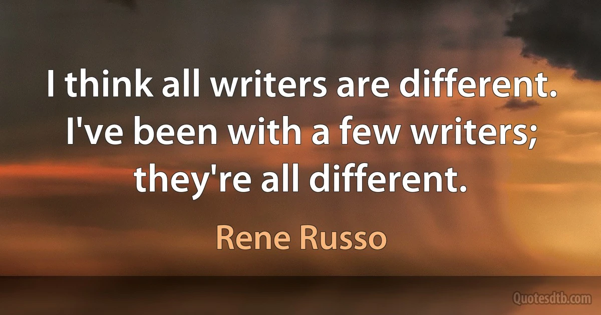 I think all writers are different. I've been with a few writers; they're all different. (Rene Russo)