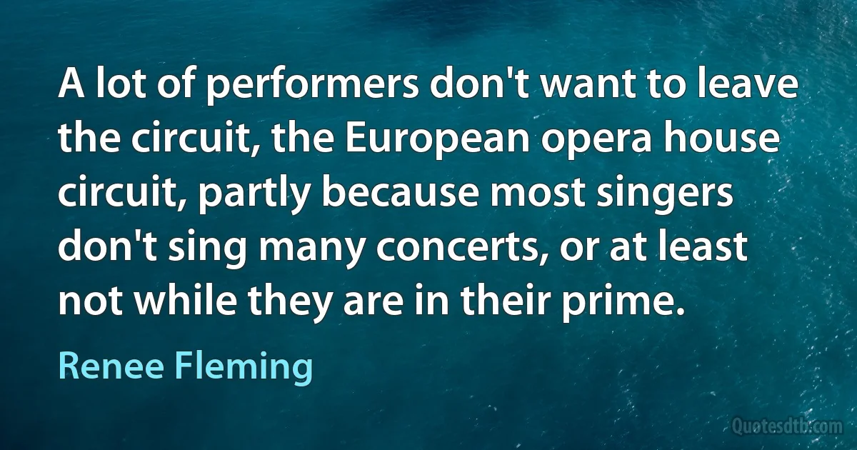 A lot of performers don't want to leave the circuit, the European opera house circuit, partly because most singers don't sing many concerts, or at least not while they are in their prime. (Renee Fleming)