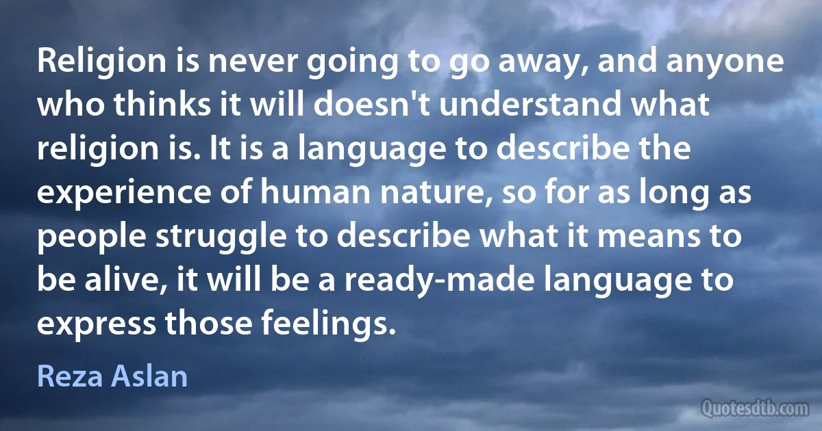 Religion is never going to go away, and anyone who thinks it will doesn't understand what religion is. It is a language to describe the experience of human nature, so for as long as people struggle to describe what it means to be alive, it will be a ready-made language to express those feelings. (Reza Aslan)