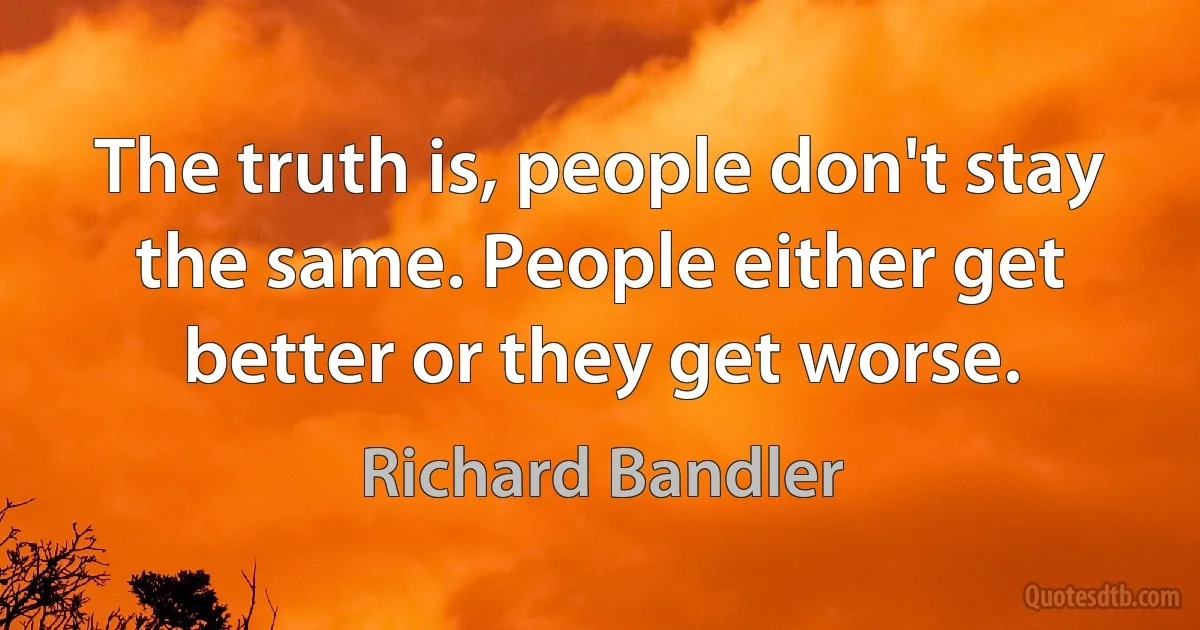 The truth is, people don't stay the same. People either get better or they get worse. (Richard Bandler)