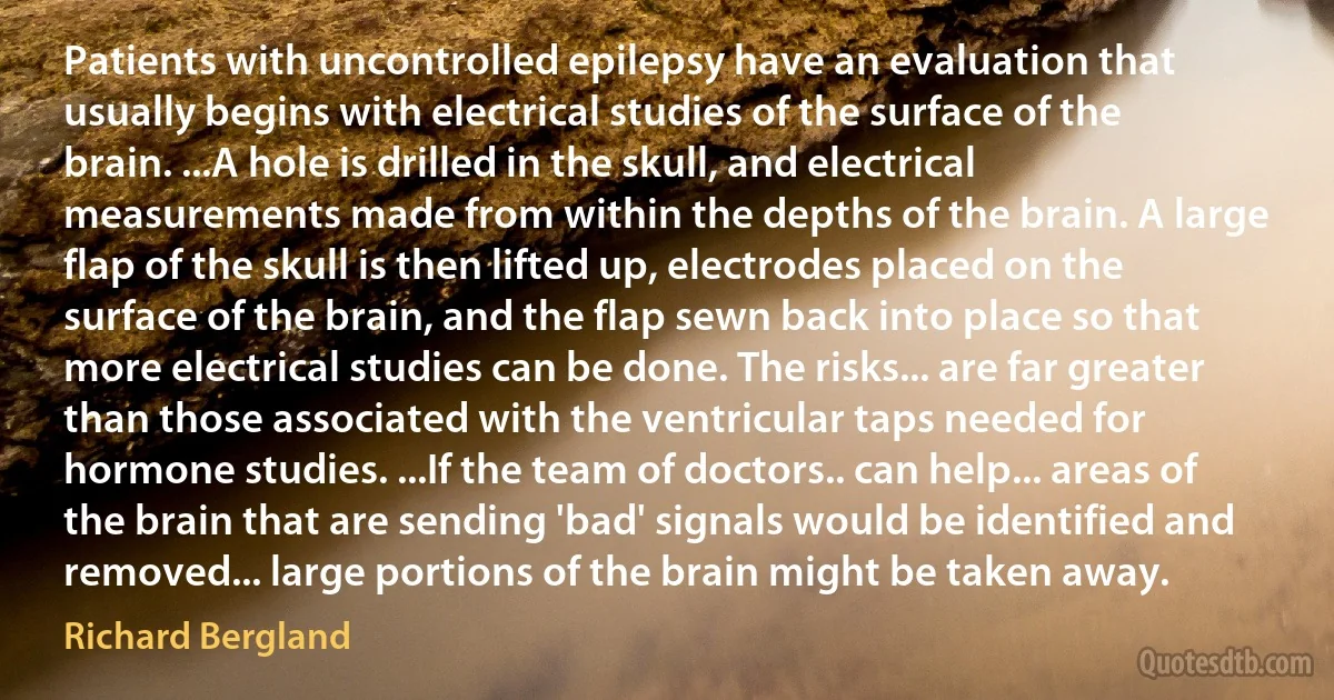 Patients with uncontrolled epilepsy have an evaluation that usually begins with electrical studies of the surface of the brain. ...A hole is drilled in the skull, and electrical measurements made from within the depths of the brain. A large flap of the skull is then lifted up, electrodes placed on the surface of the brain, and the flap sewn back into place so that more electrical studies can be done. The risks... are far greater than those associated with the ventricular taps needed for hormone studies. ...If the team of doctors.. can help... areas of the brain that are sending 'bad' signals would be identified and removed... large portions of the brain might be taken away. (Richard Bergland)