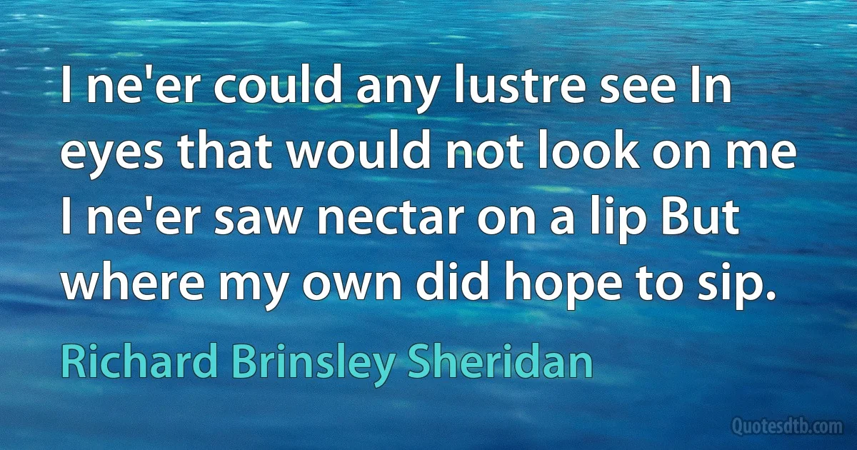 I ne'er could any lustre see In eyes that would not look on me I ne'er saw nectar on a lip But where my own did hope to sip. (Richard Brinsley Sheridan)