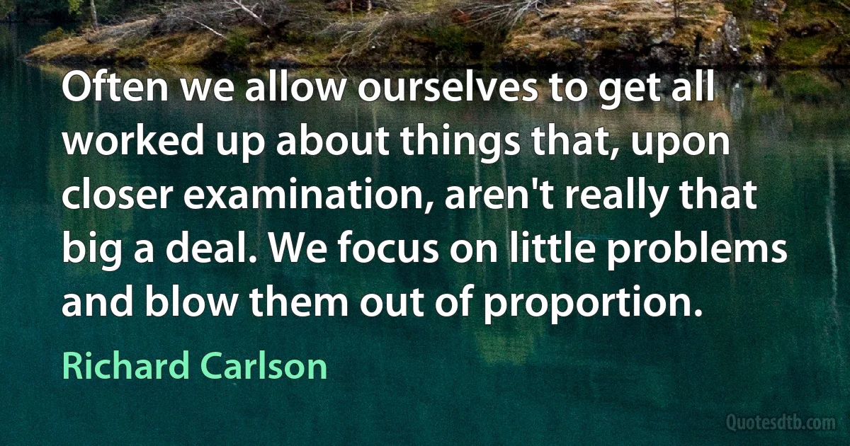 Often we allow ourselves to get all worked up about things that, upon closer examination, aren't really that big a deal. We focus on little problems and blow them out of proportion. (Richard Carlson)