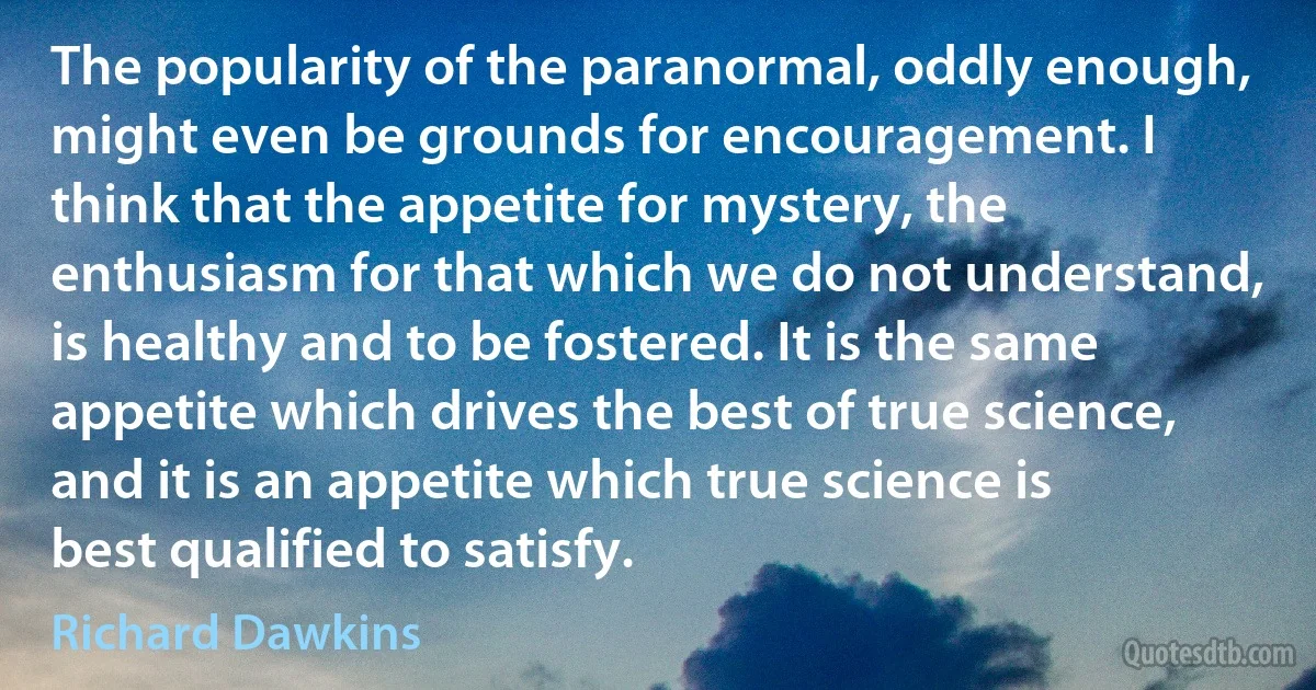 The popularity of the paranormal, oddly enough, might even be grounds for encouragement. I think that the appetite for mystery, the enthusiasm for that which we do not understand, is healthy and to be fostered. It is the same appetite which drives the best of true science, and it is an appetite which true science is best qualified to satisfy. (Richard Dawkins)