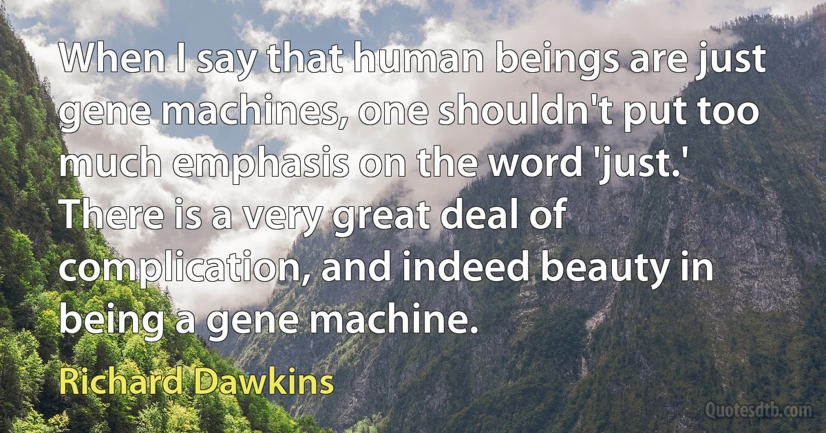 When I say that human beings are just gene machines, one shouldn't put too much emphasis on the word 'just.' There is a very great deal of complication, and indeed beauty in being a gene machine. (Richard Dawkins)