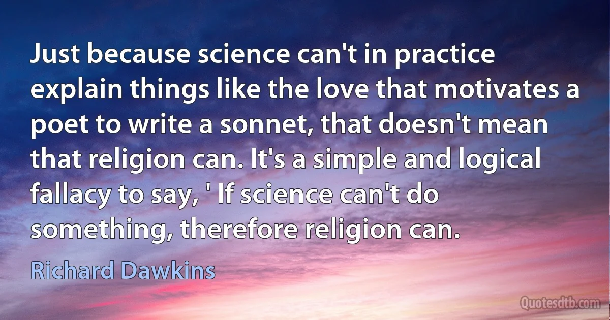 Just because science can't in practice explain things like the love that motivates a poet to write a sonnet, that doesn't mean that religion can. It's a simple and logical fallacy to say, ' If science can't do something, therefore religion can. (Richard Dawkins)