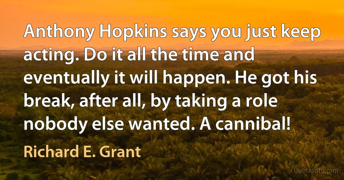 Anthony Hopkins says you just keep acting. Do it all the time and eventually it will happen. He got his break, after all, by taking a role nobody else wanted. A cannibal! (Richard E. Grant)