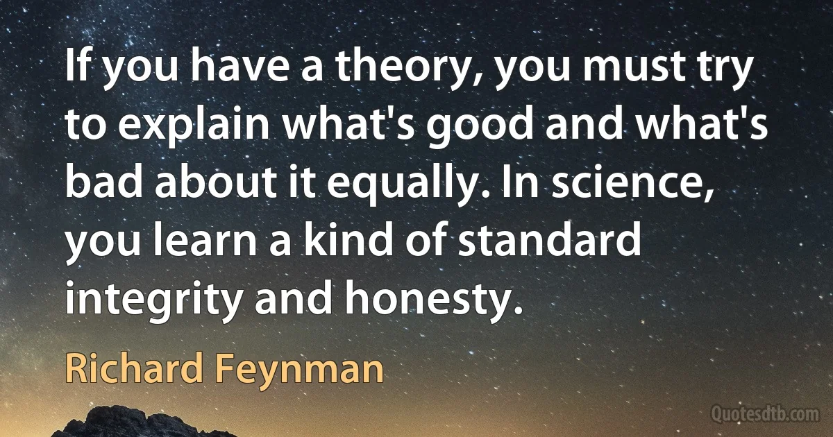 If you have a theory, you must try to explain what's good and what's bad about it equally. In science, you learn a kind of standard integrity and honesty. (Richard Feynman)