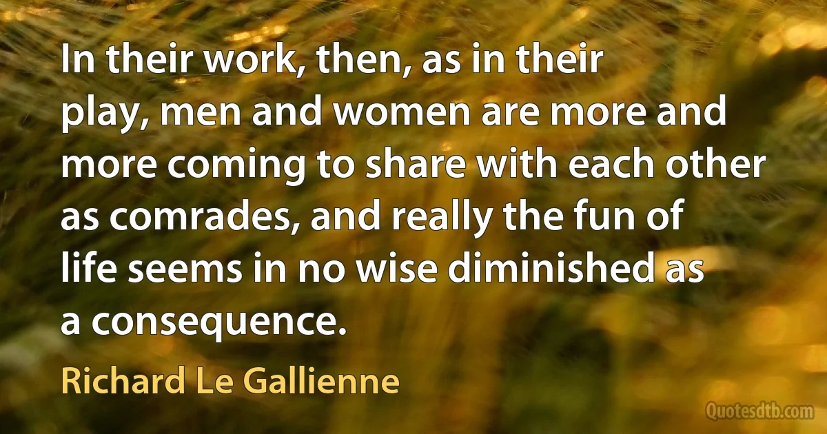 In their work, then, as in their play, men and women are more and more coming to share with each other as comrades, and really the fun of life seems in no wise diminished as a consequence. (Richard Le Gallienne)