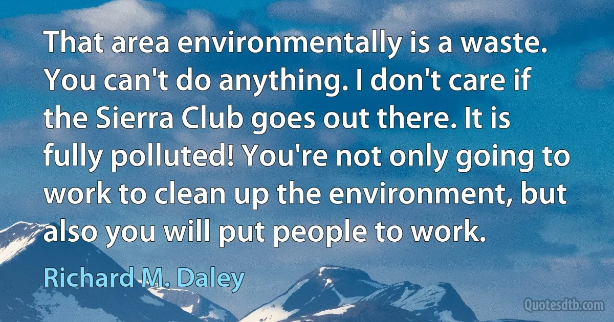 That area environmentally is a waste. You can't do anything. I don't care if the Sierra Club goes out there. It is fully polluted! You're not only going to work to clean up the environment, but also you will put people to work. (Richard M. Daley)