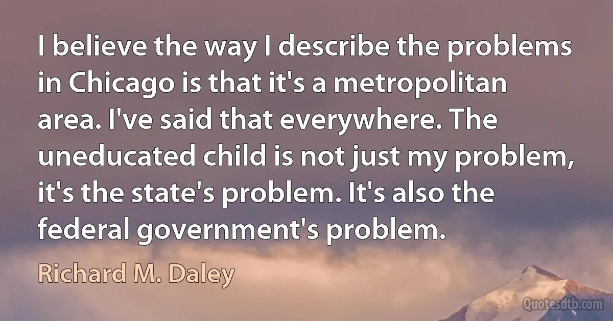 I believe the way I describe the problems in Chicago is that it's a metropolitan area. I've said that everywhere. The uneducated child is not just my problem, it's the state's problem. It's also the federal government's problem. (Richard M. Daley)