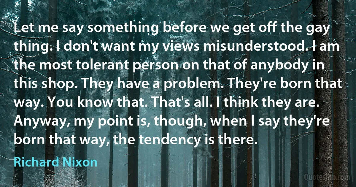 Let me say something before we get off the gay thing. I don't want my views misunderstood. I am the most tolerant person on that of anybody in this shop. They have a problem. They're born that way. You know that. That's all. I think they are. Anyway, my point is, though, when I say they're born that way, the tendency is there. (Richard Nixon)