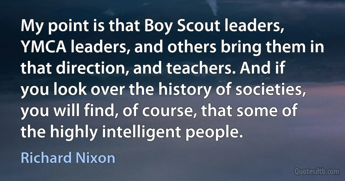 My point is that Boy Scout leaders, YMCA leaders, and others bring them in that direction, and teachers. And if you look over the history of societies, you will find, of course, that some of the highly intelligent people. (Richard Nixon)