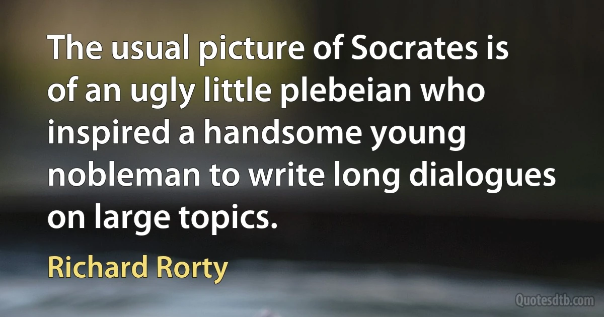 The usual picture of Socrates is of an ugly little plebeian who inspired a handsome young nobleman to write long dialogues on large topics. (Richard Rorty)