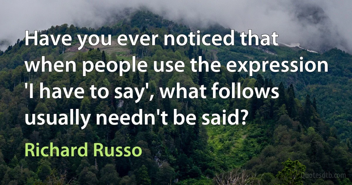 Have you ever noticed that when people use the expression 'I have to say', what follows usually needn't be said? (Richard Russo)