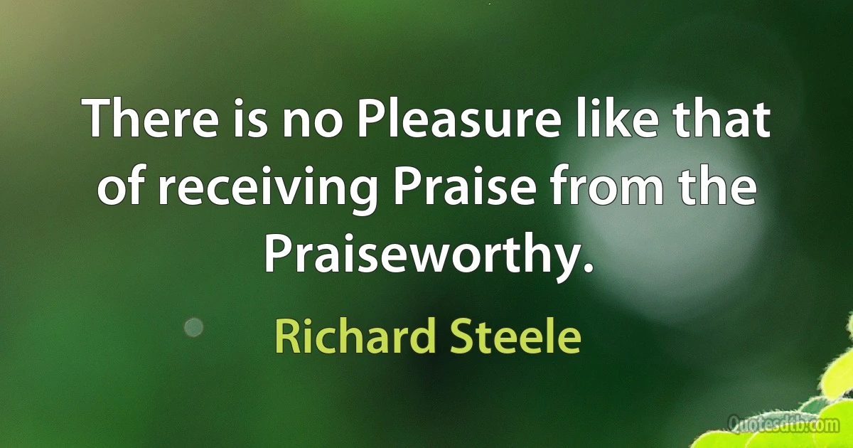 There is no Pleasure like that of receiving Praise from the Praiseworthy. (Richard Steele)