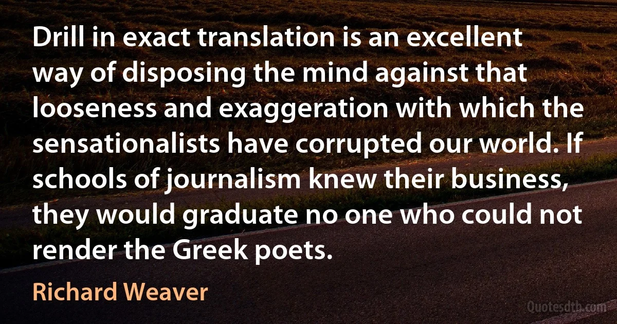 Drill in exact translation is an excellent way of disposing the mind against that looseness and exaggeration with which the sensationalists have corrupted our world. If schools of journalism knew their business, they would graduate no one who could not render the Greek poets. (Richard Weaver)