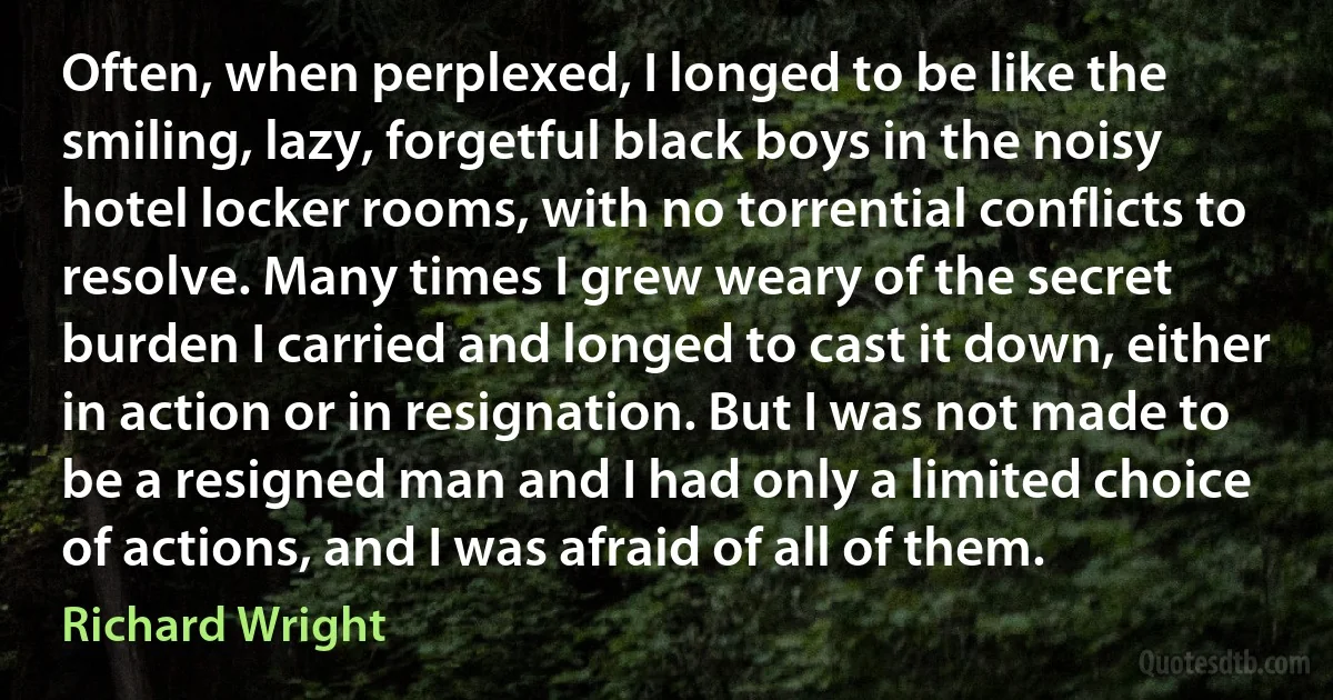 Often, when perplexed, I longed to be like the smiling, lazy, forgetful black boys in the noisy hotel locker rooms, with no torrential conflicts to resolve. Many times I grew weary of the secret burden I carried and longed to cast it down, either in action or in resignation. But I was not made to be a resigned man and I had only a limited choice of actions, and I was afraid of all of them. (Richard Wright)