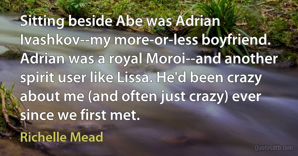 Sitting beside Abe was Adrian Ivashkov--my more-or-less boyfriend. Adrian was a royal Moroi--and another spirit user like Lissa. He'd been crazy about me (and often just crazy) ever since we first met. (Richelle Mead)