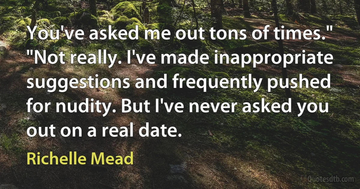 You've asked me out tons of times."
"Not really. I've made inappropriate suggestions and frequently pushed for nudity. But I've never asked you out on a real date. (Richelle Mead)