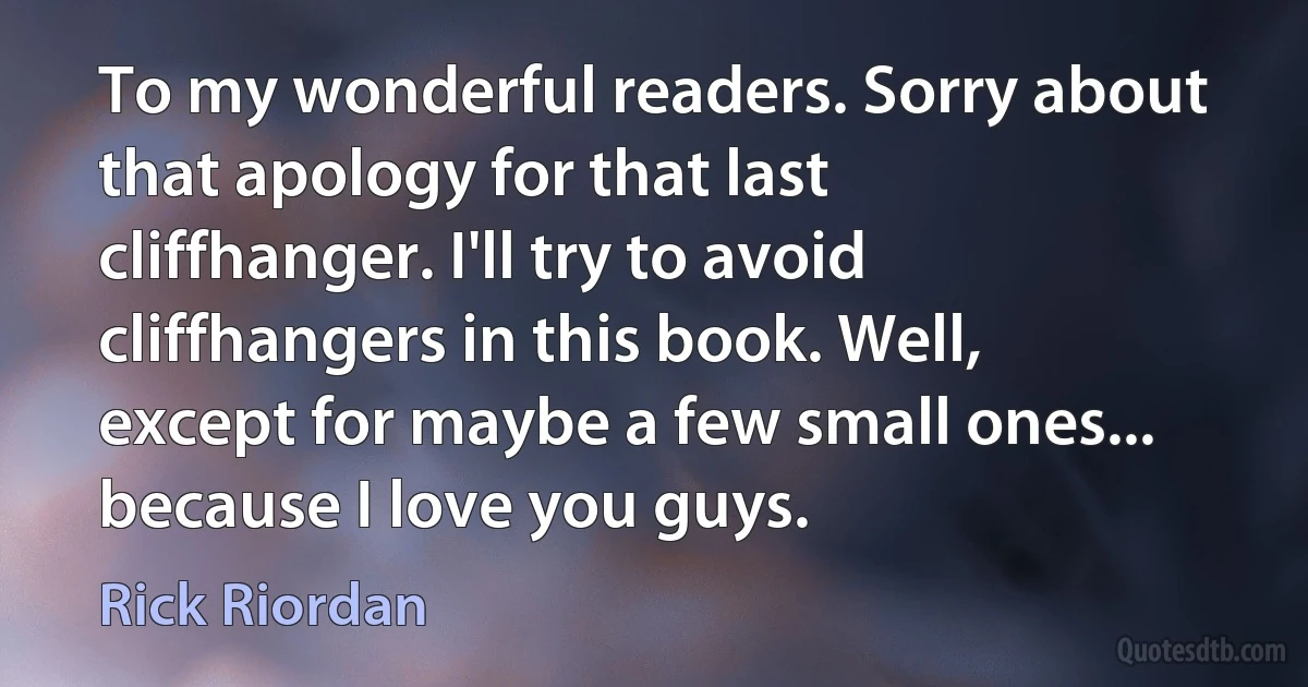 To my wonderful readers. Sorry about that apology for that last cliffhanger. I'll try to avoid cliffhangers in this book. Well, except for maybe a few small ones... because I love you guys. (Rick Riordan)