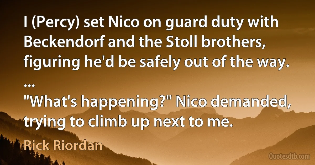 I (Percy) set Nico on guard duty with Beckendorf and the Stoll brothers, figuring he'd be safely out of the way.
...
"What's happening?" Nico demanded, trying to climb up next to me. (Rick Riordan)