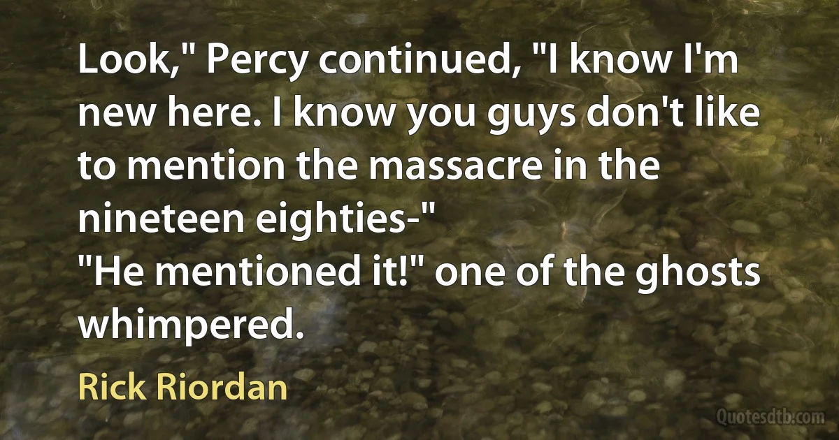 Look," Percy continued, "I know I'm new here. I know you guys don't like to mention the massacre in the nineteen eighties-"
"He mentioned it!" one of the ghosts whimpered. (Rick Riordan)