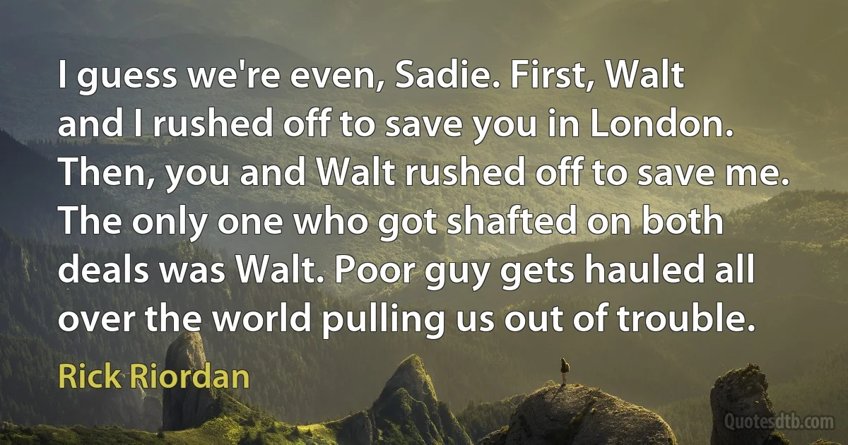 I guess we're even, Sadie. First, Walt and I rushed off to save you in London. Then, you and Walt rushed off to save me. The only one who got shafted on both deals was Walt. Poor guy gets hauled all over the world pulling us out of trouble. (Rick Riordan)