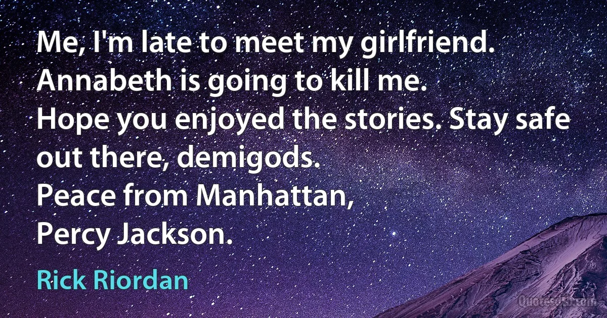 Me, I'm late to meet my girlfriend. Annabeth is going to kill me.
Hope you enjoyed the stories. Stay safe out there, demigods.
Peace from Manhattan,
Percy Jackson. (Rick Riordan)