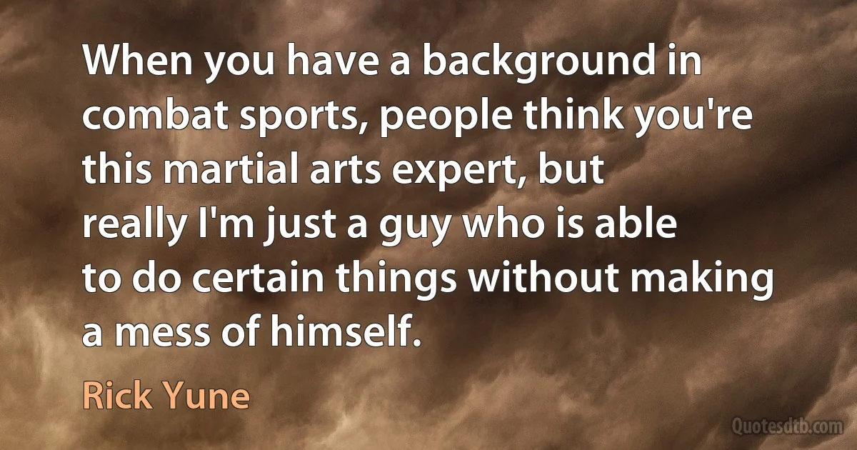 When you have a background in combat sports, people think you're this martial arts expert, but really I'm just a guy who is able to do certain things without making a mess of himself. (Rick Yune)