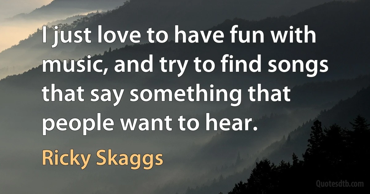 I just love to have fun with music, and try to find songs that say something that people want to hear. (Ricky Skaggs)