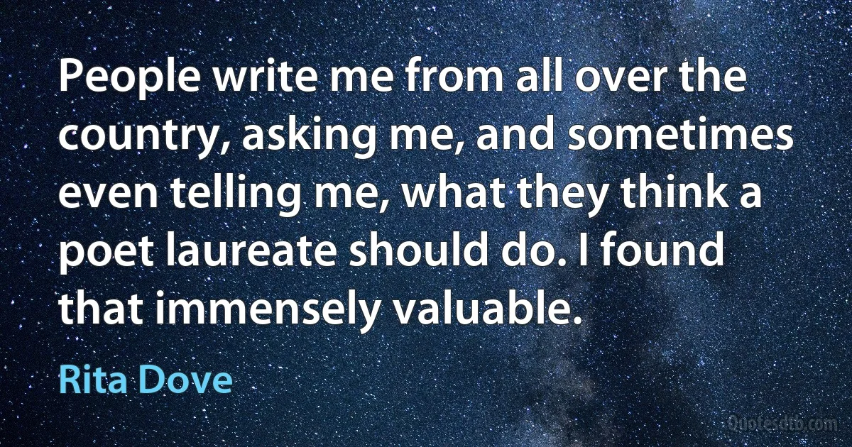 People write me from all over the country, asking me, and sometimes even telling me, what they think a poet laureate should do. I found that immensely valuable. (Rita Dove)