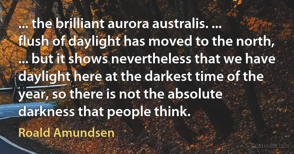 ... the brilliant aurora australis. ... flush of daylight has moved to the north, ... but it shows nevertheless that we have daylight here at the darkest time of the year, so there is not the absolute darkness that people think. (Roald Amundsen)