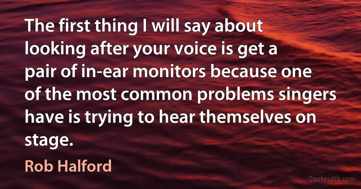 The first thing I will say about looking after your voice is get a pair of in-ear monitors because one of the most common problems singers have is trying to hear themselves on stage. (Rob Halford)