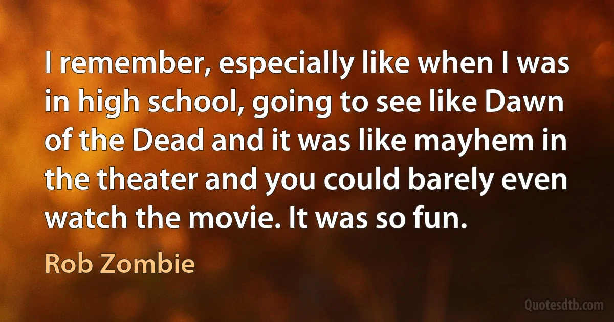 I remember, especially like when I was in high school, going to see like Dawn of the Dead and it was like mayhem in the theater and you could barely even watch the movie. It was so fun. (Rob Zombie)