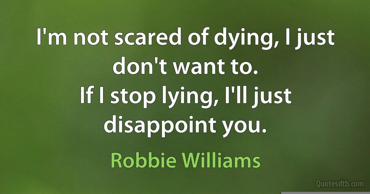 I'm not scared of dying, I just don't want to.
If I stop lying, I'll just disappoint you. (Robbie Williams)