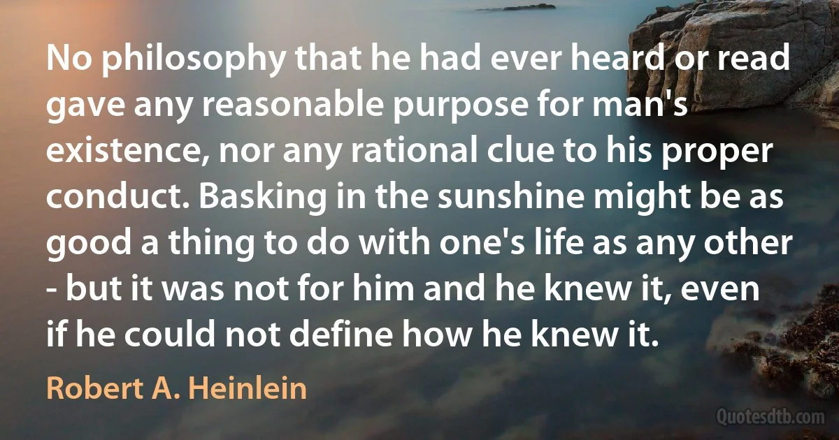 No philosophy that he had ever heard or read gave any reasonable purpose for man's existence, nor any rational clue to his proper conduct. Basking in the sunshine might be as good a thing to do with one's life as any other - but it was not for him and he knew it, even if he could not define how he knew it. (Robert A. Heinlein)