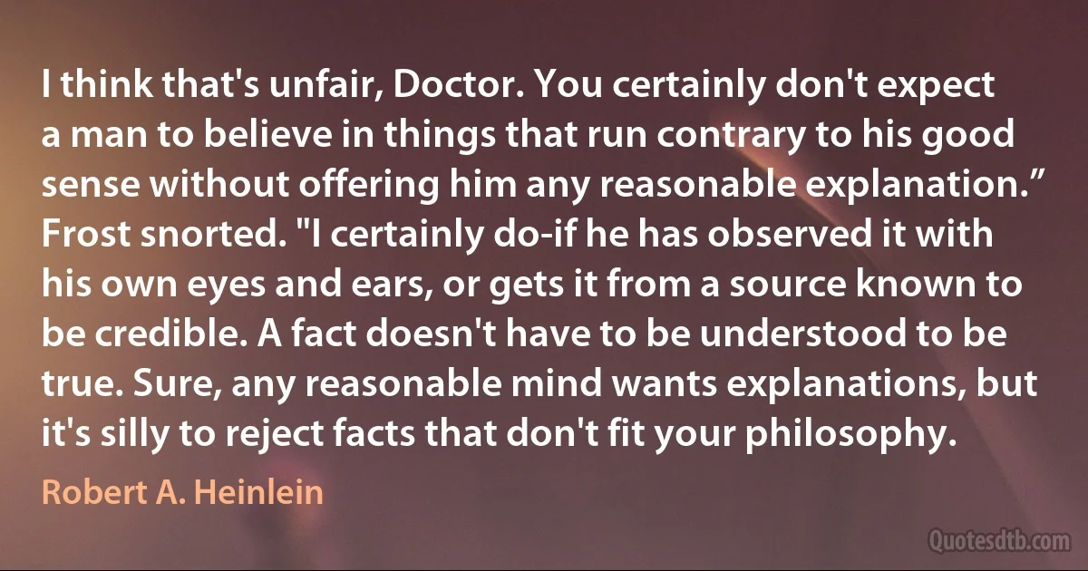 I think that's unfair, Doctor. You certainly don't expect a man to believe in things that run contrary to his good sense without offering him any reasonable explanation.”
Frost snorted. "I certainly do-if he has observed it with his own eyes and ears, or gets it from a source known to be credible. A fact doesn't have to be understood to be true. Sure, any reasonable mind wants explanations, but it's silly to reject facts that don't fit your philosophy. (Robert A. Heinlein)