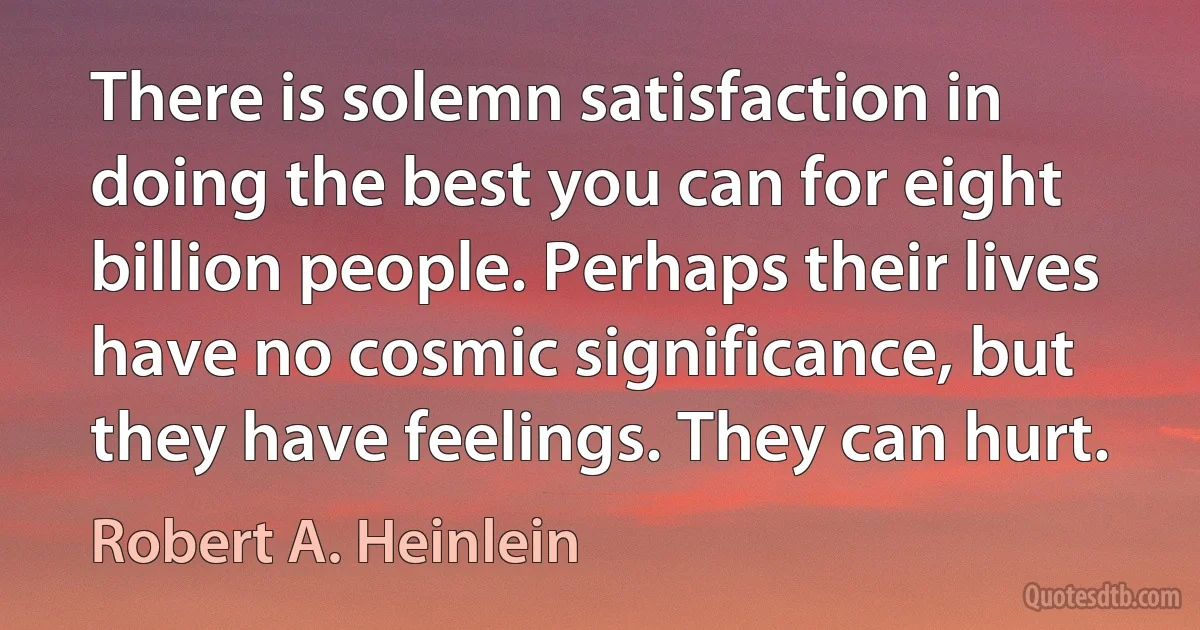 There is solemn satisfaction in doing the best you can for eight billion people. Perhaps their lives have no cosmic significance, but they have feelings. They can hurt. (Robert A. Heinlein)