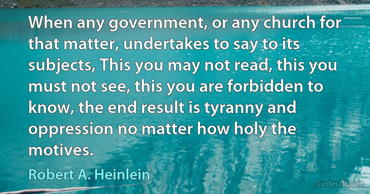 When any government, or any church for that matter, undertakes to say to its subjects, This you may not read, this you must not see, this you are forbidden to know, the end result is tyranny and oppression no matter how holy the motives. (Robert A. Heinlein)