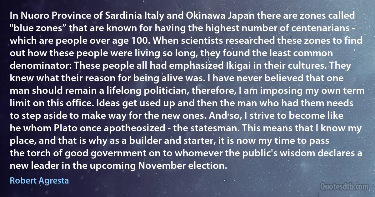 In Nuoro Province of Sardinia Italy and Okinawa Japan there are zones called "blue zones” that are known for having the highest number of centenarians - which are people over age 100. When scientists researched these zones to find out how these people were living so long, they found the least common denominator: These people all had emphasized Ikigai in their cultures. They knew what their reason for being alive was. I have never believed that one man should remain a lifelong politician, therefore, I am imposing my own term limit on this office. Ideas get used up and then the man who had them needs to step aside to make way for the new ones. And so, I strive to become like he whom Plato once apotheosized - the statesman. This means that I know my place, and that is why as a builder and starter, it is now my time to pass the torch of good government on to whomever the public's wisdom declares a new leader in the upcoming November election. (Robert Agresta)