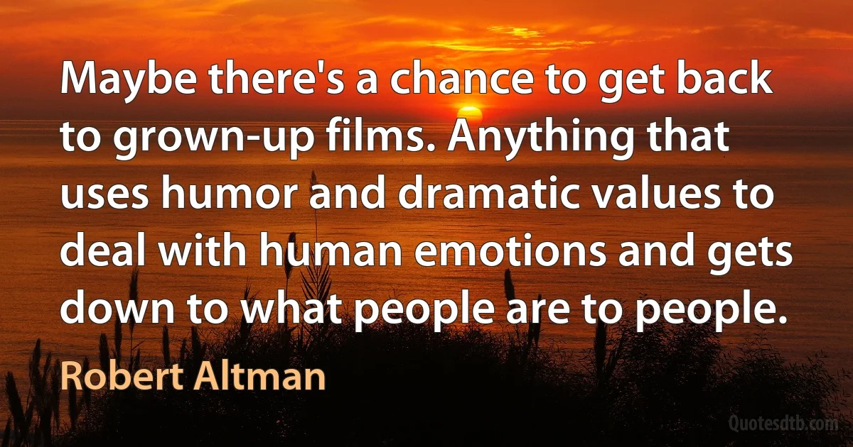 Maybe there's a chance to get back to grown-up films. Anything that uses humor and dramatic values to deal with human emotions and gets down to what people are to people. (Robert Altman)