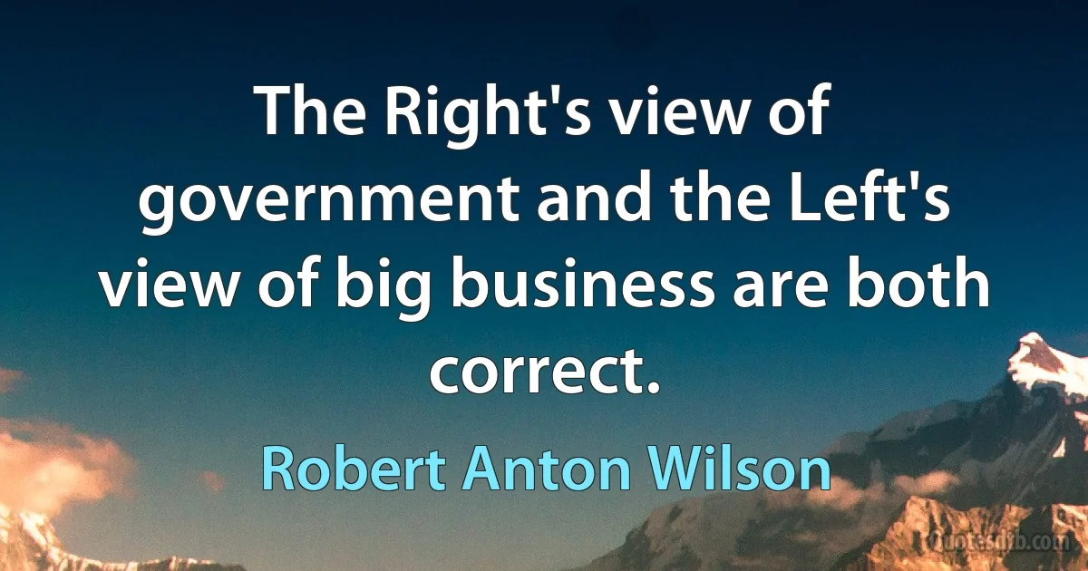 The Right's view of government and the Left's view of big business are both correct. (Robert Anton Wilson)