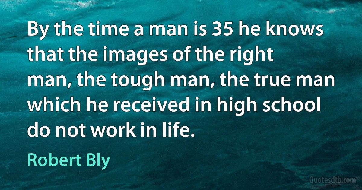 By the time a man is 35 he knows that the images of the right man, the tough man, the true man which he received in high school do not work in life. (Robert Bly)