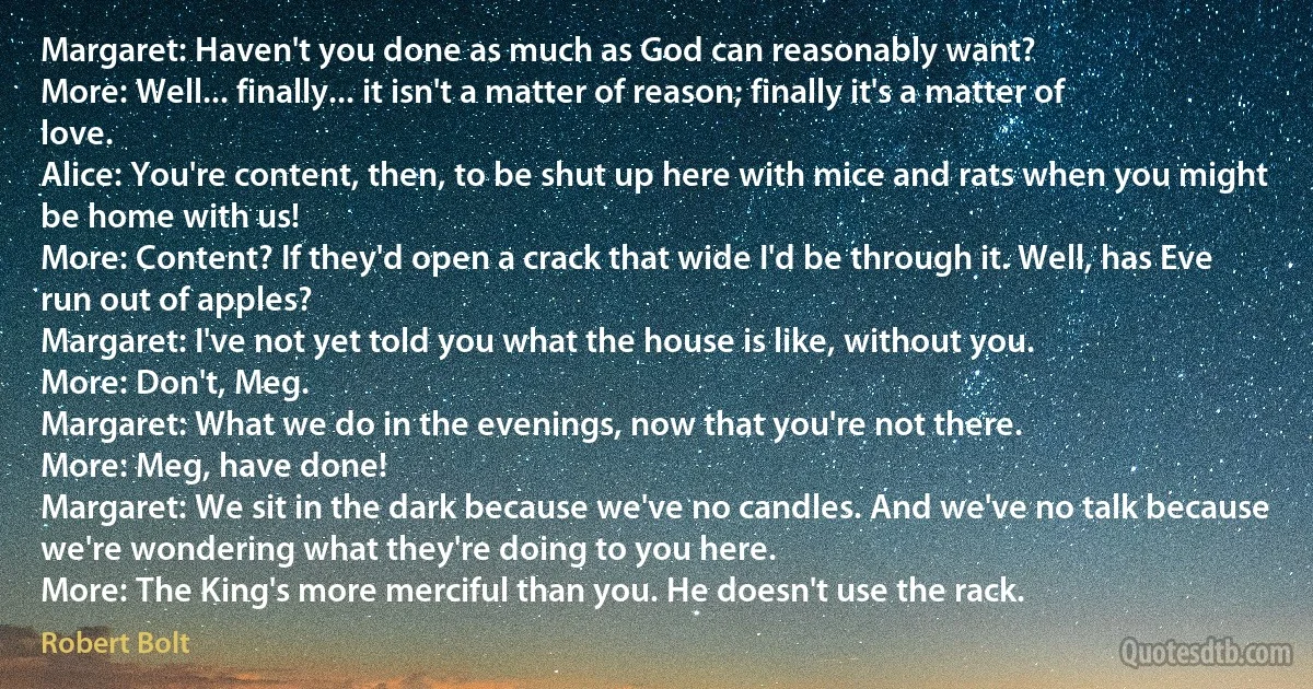 Margaret: Haven't you done as much as God can reasonably want?
More: Well... finally... it isn't a matter of reason; finally it's a matter of love.
Alice: You're content, then, to be shut up here with mice and rats when you might be home with us!
More: Content? If they'd open a crack that wide I'd be through it. Well, has Eve run out of apples?
Margaret: I've not yet told you what the house is like, without you.
More: Don't, Meg.
Margaret: What we do in the evenings, now that you're not there.
More: Meg, have done!
Margaret: We sit in the dark because we've no candles. And we've no talk because we're wondering what they're doing to you here.
More: The King's more merciful than you. He doesn't use the rack. (Robert Bolt)